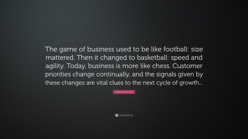 Adrian Slywotzky Quote: “The game of business used to be like football: size mattered. Then it changed to basketball: speed and agility. Today, business is more like chess. Customer priorities change continually, and the signals given by these changes are vital clues to the next cycle of growth...”