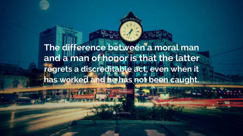 H. L. Mencken Quote: “The difference between a moral man and a man of honor is that the latter regrets a discreditable act, even when it has worked and he has not been caught.”