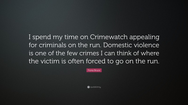 Fiona Bruce Quote: “I spend my time on Crimewatch appealing for criminals on the run. Domestic violence is one of the few crimes I can think of where the victim is often forced to go on the run.”