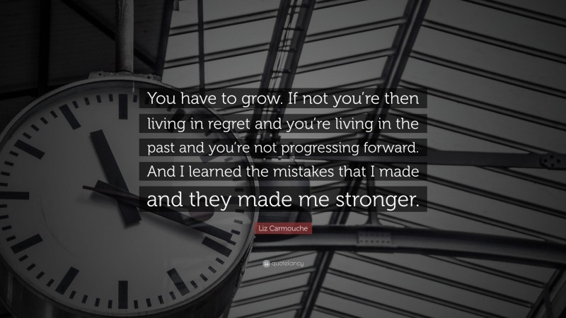 Liz Carmouche Quote: “You have to grow. If not you’re then living in regret and you’re living in the past and you’re not progressing forward. And I learned the mistakes that I made and they made me stronger.”