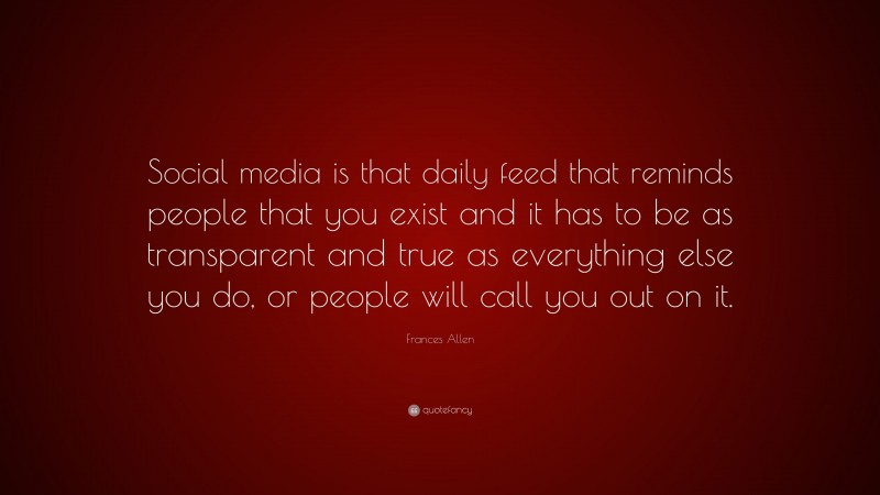 Frances Allen Quote: “Social media is that daily feed that reminds people that you exist and it has to be as transparent and true as everything else you do, or people will call you out on it.”