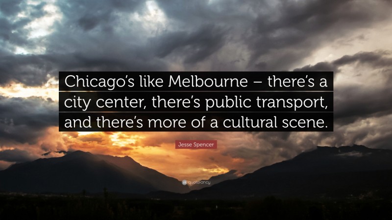 Jesse Spencer Quote: “Chicago’s like Melbourne – there’s a city center, there’s public transport, and there’s more of a cultural scene.”