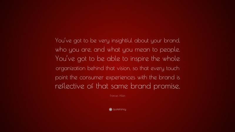 Frances Allen Quote: “You’ve got to be very insightful about your brand, who you are, and what you mean to people. You’ve got to be able to inspire the whole organization behind that vision, so that every touch point the consumer experiences with the brand is reflective of that same brand promise.”