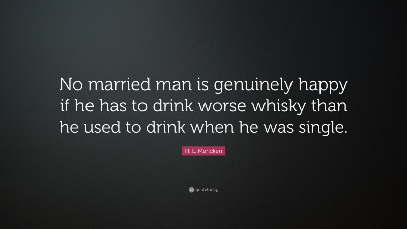 H. L. Mencken Quote: “No married man is genuinely happy if he has to drink worse whisky than he used to drink when he was single.”