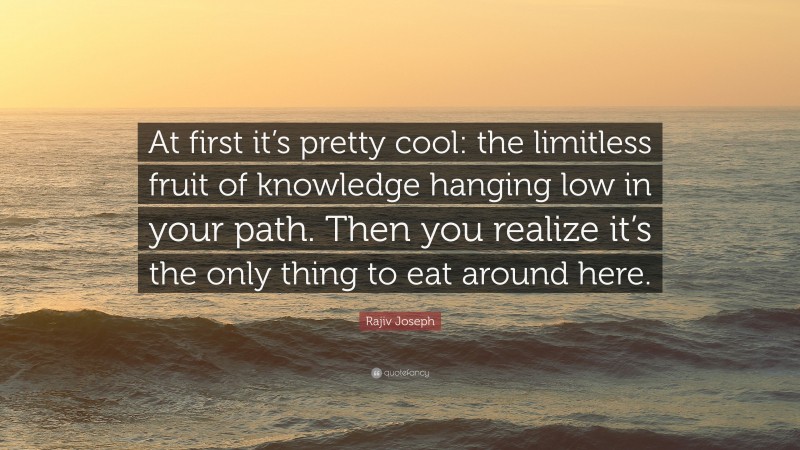 Rajiv Joseph Quote: “At first it’s pretty cool: the limitless fruit of knowledge hanging low in your path. Then you realize it’s the only thing to eat around here.”
