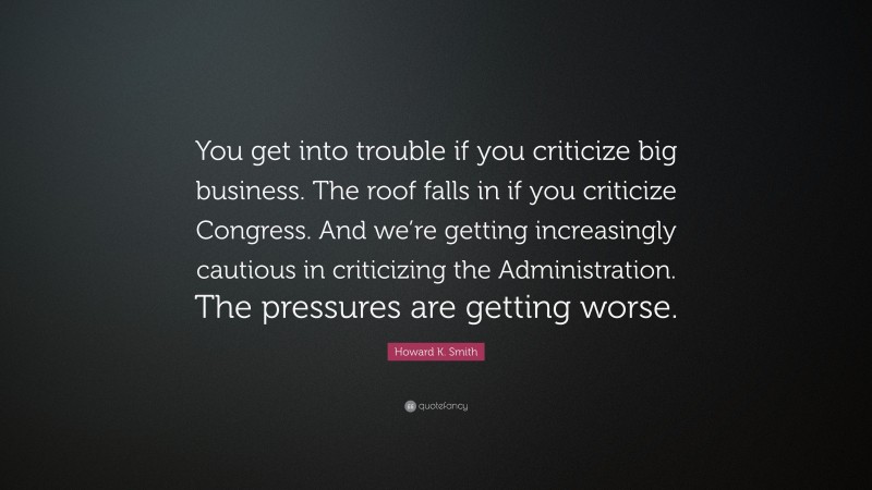 Howard K. Smith Quote: “You get into trouble if you criticize big business. The roof falls in if you criticize Congress. And we’re getting increasingly cautious in criticizing the Administration. The pressures are getting worse.”