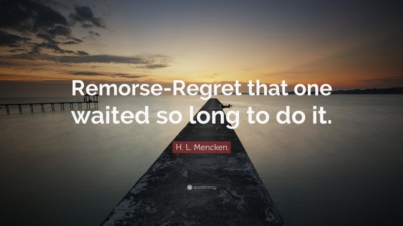 H. L. Mencken Quote: “Remorse-Regret that one waited so long to do it.”