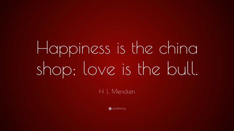 H. L. Mencken Quote: “Happiness is the china shop; love is the bull.”