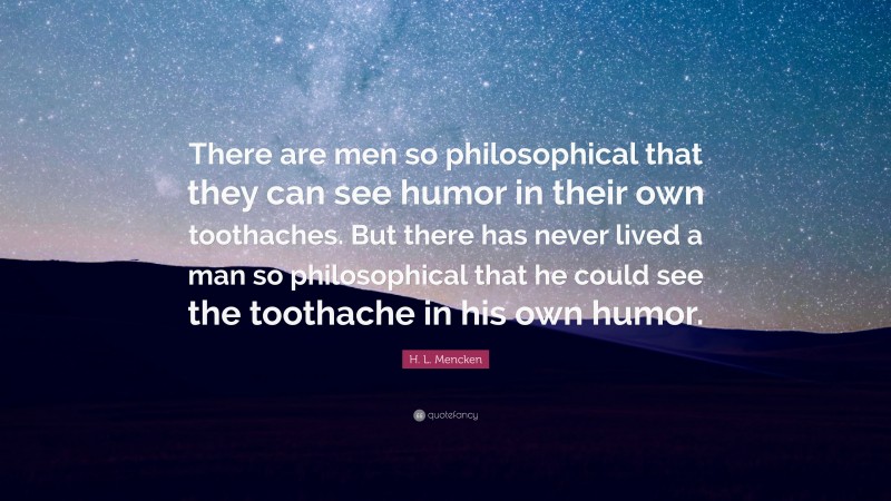 H. L. Mencken Quote: “There are men so philosophical that they can see humor in their own toothaches. But there has never lived a man so philosophical that he could see the toothache in his own humor.”
