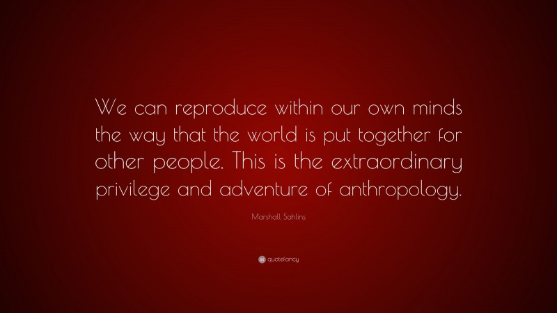 Marshall Sahlins Quote: “We can reproduce within our own minds the way that the world is put together for other people. This is the extraordinary privilege and adventure of anthropology.”