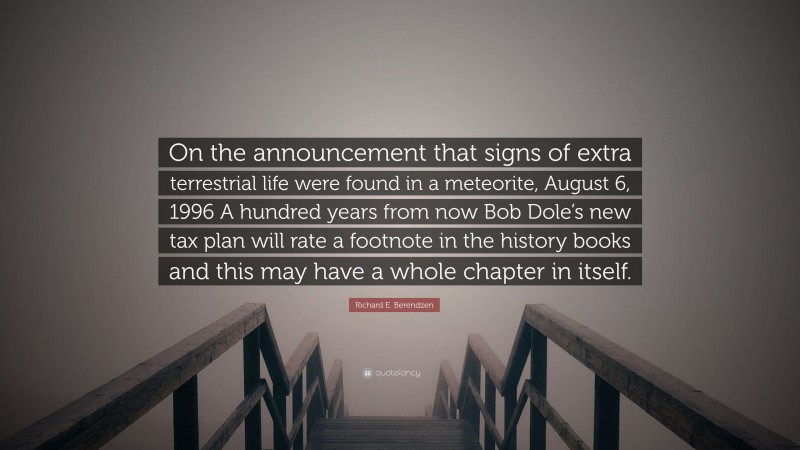 Richard E. Berendzen Quote: “On the announcement that signs of extra terrestrial life were found in a meteorite, August 6, 1996 A hundred years from now Bob Dole’s new tax plan will rate a footnote in the history books and this may have a whole chapter in itself.”