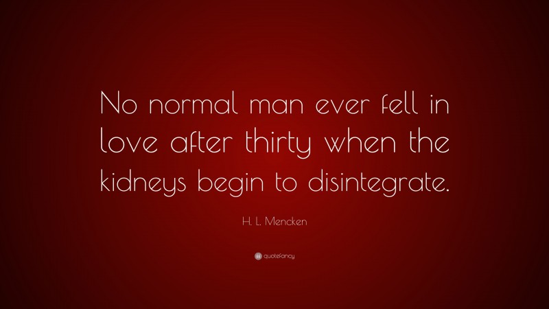 H. L. Mencken Quote: “No normal man ever fell in love after thirty when the kidneys begin to disintegrate.”