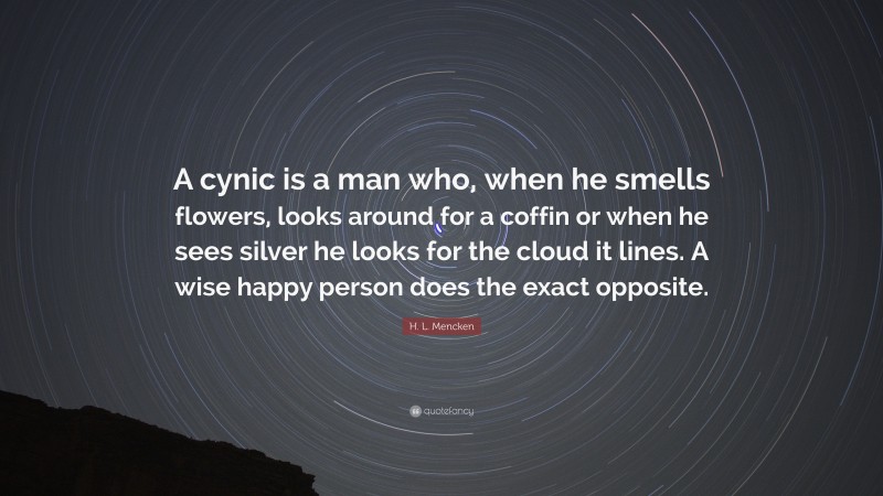 H. L. Mencken Quote: “A cynic is a man who, when he smells flowers, looks around for a coffin or when he sees silver he looks for the cloud it lines. A wise happy person does the exact opposite.”