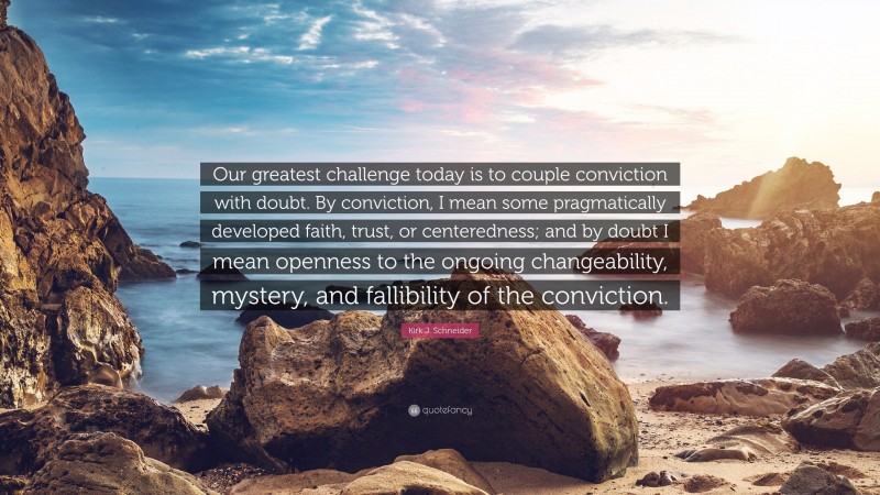 Kirk J. Schneider Quote: “Our greatest challenge today is to couple conviction with doubt. By conviction, I mean some pragmatically developed faith, trust, or centeredness; and by doubt I mean openness to the ongoing changeability, mystery, and fallibility of the conviction.”