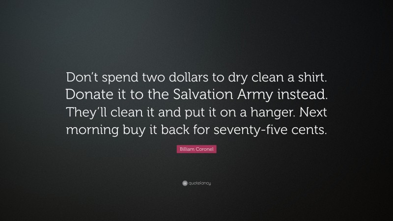 Billiam Coronel Quote: “Don’t spend two dollars to dry clean a shirt. Donate it to the Salvation Army instead. They’ll clean it and put it on a hanger. Next morning buy it back for seventy-five cents.”