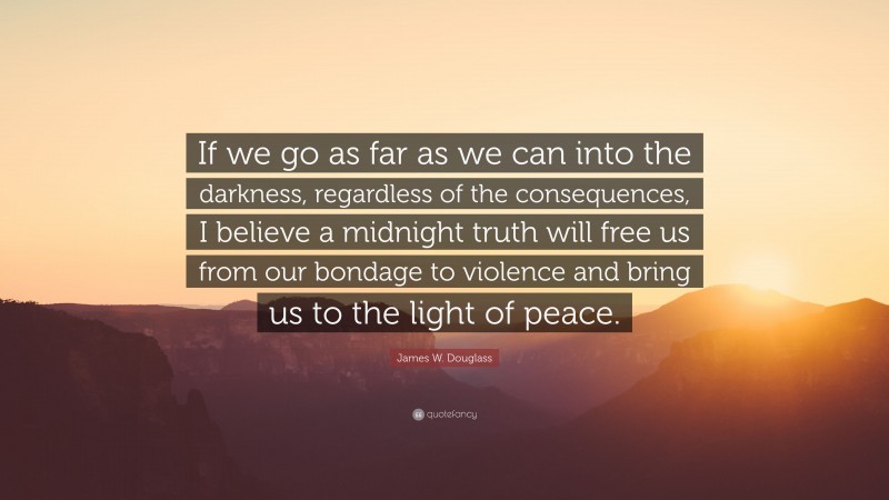 James W. Douglass Quote: “If we go as far as we can into the darkness, regardless of the consequences, I believe a midnight truth will free us from our bondage to violence and bring us to the light of peace.”