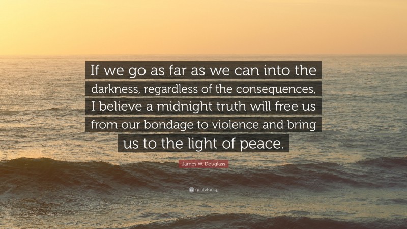James W. Douglass Quote: “If we go as far as we can into the darkness, regardless of the consequences, I believe a midnight truth will free us from our bondage to violence and bring us to the light of peace.”