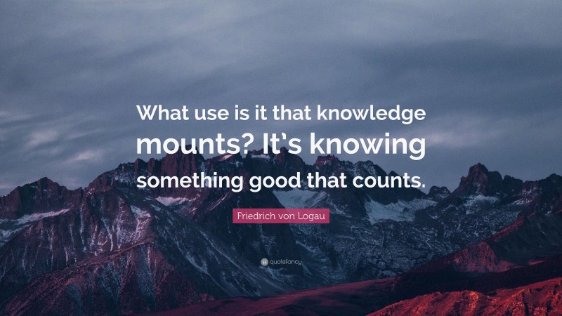 Friedrich von Logau Quote: “What use is it that knowledge mounts? It’s knowing something good that counts.”