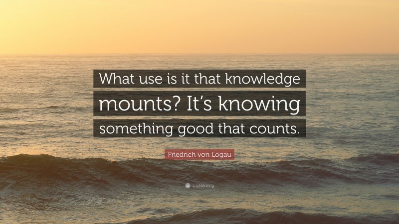 Friedrich von Logau Quote: “What use is it that knowledge mounts? It’s knowing something good that counts.”