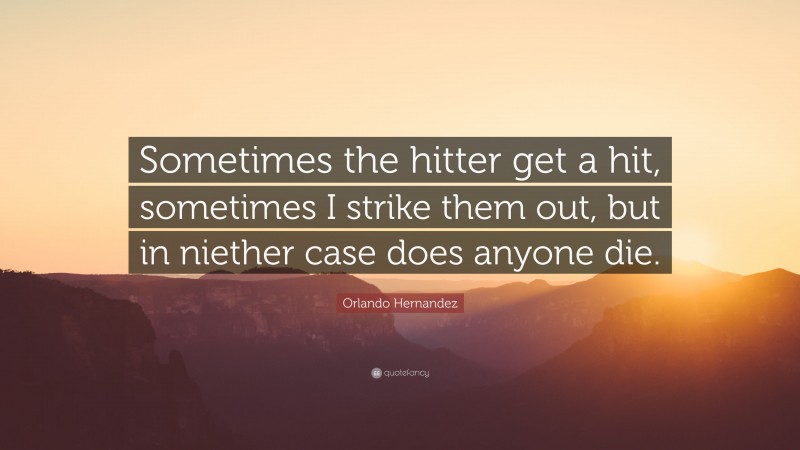 Orlando Hernandez Quote: “Sometimes the hitter get a hit, sometimes I strike them out, but in niether case does anyone die.”