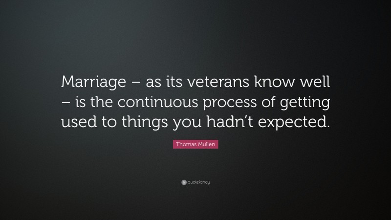 Thomas Mullen Quote: “Marriage – as its veterans know well – is the continuous process of getting used to things you hadn’t expected.”