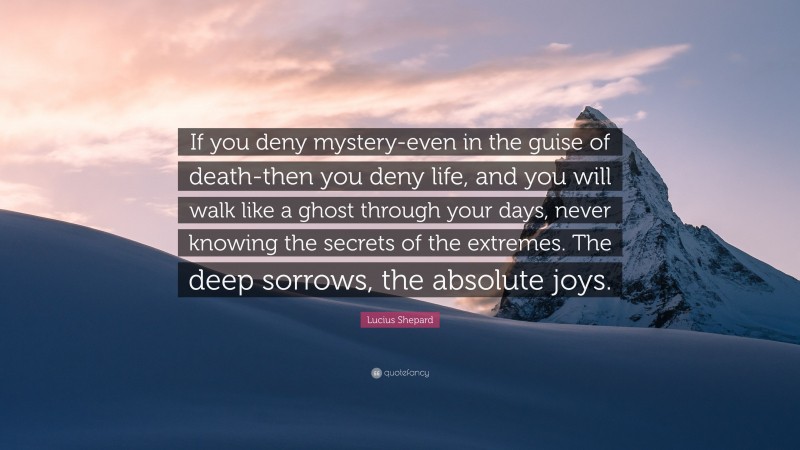 Lucius Shepard Quote: “If you deny mystery-even in the guise of death-then you deny life, and you will walk like a ghost through your days, never knowing the secrets of the extremes. The deep sorrows, the absolute joys.”