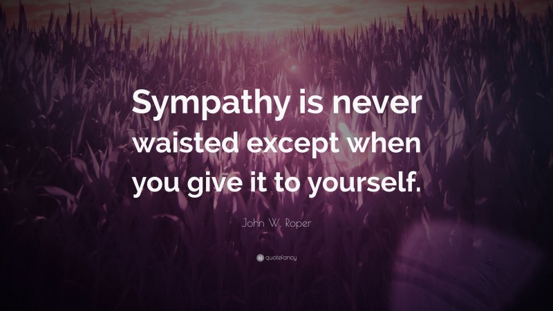 John W. Roper Quote: “Sympathy is never waisted except when you give it to yourself.”