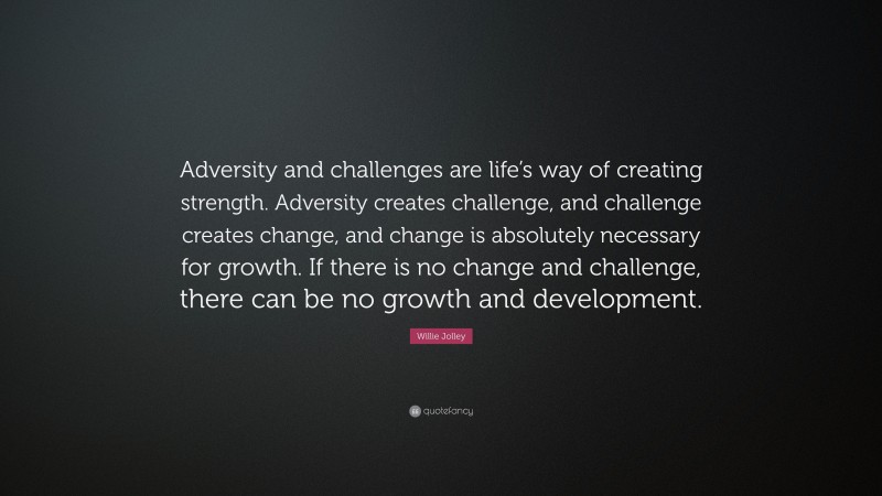 Willie Jolley Quote: “Adversity and challenges are life’s way of creating strength. Adversity creates challenge, and challenge creates change, and change is absolutely necessary for growth. If there is no change and challenge, there can be no growth and development.”