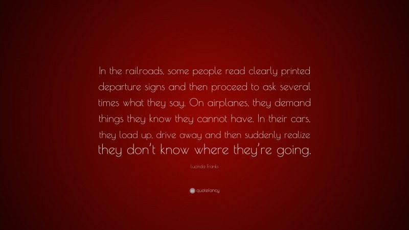 Lucinda Franks Quote: “In the railroads, some people read clearly printed departure signs and then proceed to ask several times what they say. On airplanes, they demand things they know they cannot have. In their cars, they load up, drive away and then suddenly realize they don’t know where they’re going.”