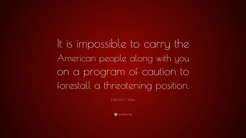 Harold L. Ickes Quote: “It is impossible to carry the American people along with you on a program of caution to forestall a threatening position.”