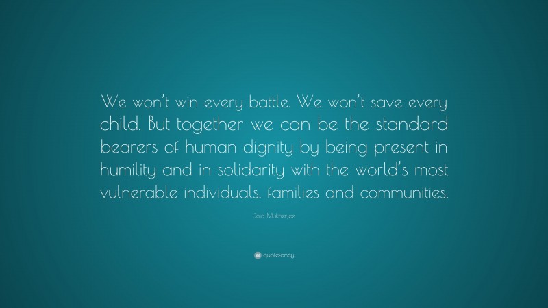 Joia Mukherjee Quote: “We won’t win every battle. We won’t save every child. But together we can be the standard bearers of human dignity by being present in humility and in solidarity with the world’s most vulnerable individuals, families and communities.”