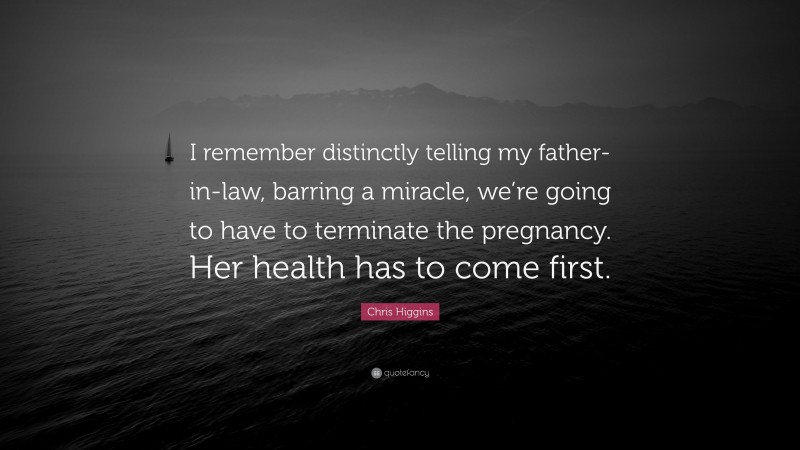 Chris Higgins Quote: “I remember distinctly telling my father-in-law, barring a miracle, we’re going to have to terminate the pregnancy. Her health has to come first.”