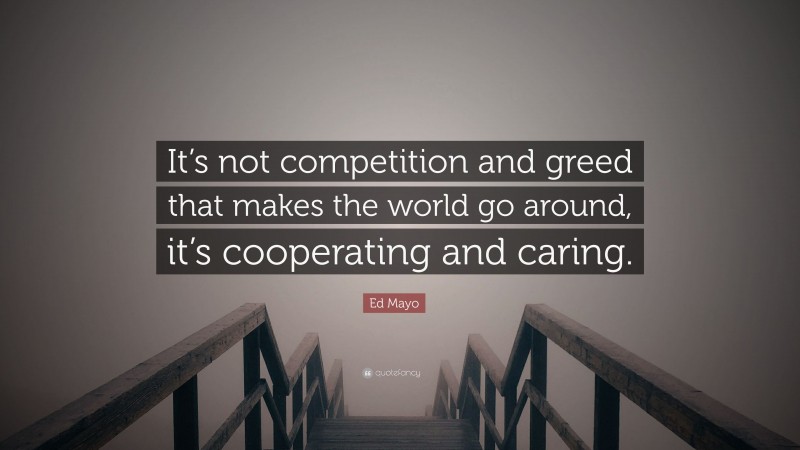 Ed Mayo Quote: “It’s not competition and greed that makes the world go around, it’s cooperating and caring.”