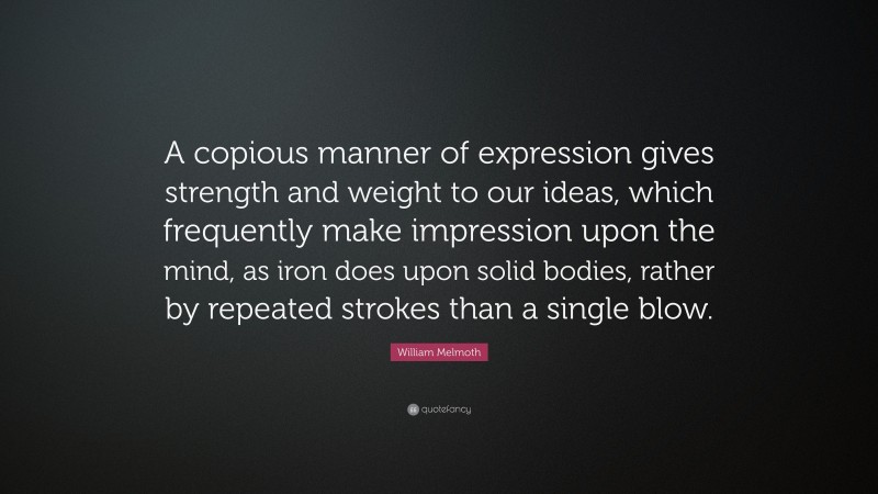 William Melmoth Quote: “A copious manner of expression gives strength and weight to our ideas, which frequently make impression upon the mind, as iron does upon solid bodies, rather by repeated strokes than a single blow.”
