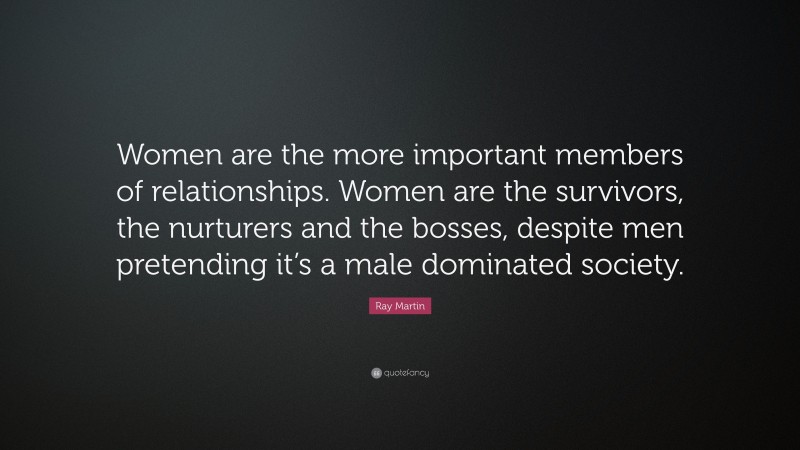 Ray Martin Quote: “Women are the more important members of relationships. Women are the survivors, the nurturers and the bosses, despite men pretending it’s a male dominated society.”