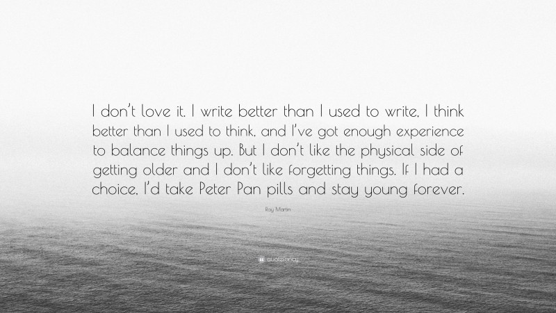 Ray Martin Quote: “I don’t love it. I write better than I used to write, I think better than I used to think, and I’ve got enough experience to balance things up. But I don’t like the physical side of getting older and I don’t like forgetting things. If I had a choice, I’d take Peter Pan pills and stay young forever.”