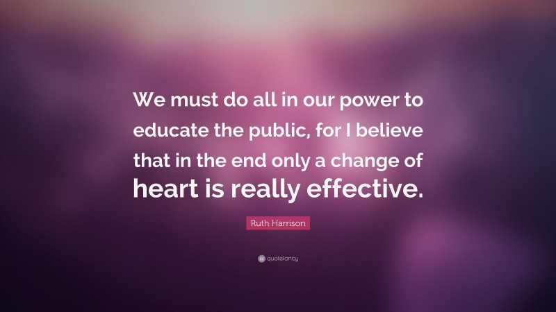 Ruth Harrison Quote: “We must do all in our power to educate the public, for I believe that in the end only a change of heart is really effective.”