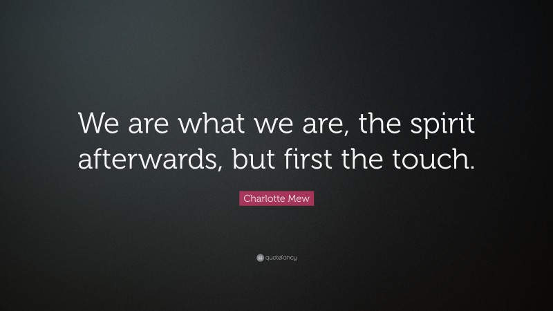 Charlotte Mew Quote: “We are what we are, the spirit afterwards, but first the touch.”