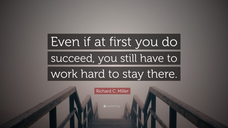 Richard C. Miller Quote: “Even if at first you do succeed, you still have to work hard to stay there.”