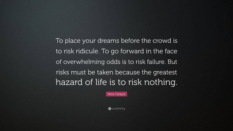 Rene Carayol Quote: “To place your dreams before the crowd is to risk ridicule. To go forward in the face of overwhelming odds is to risk failure. But risks must be taken because the greatest hazard of life is to risk nothing.”