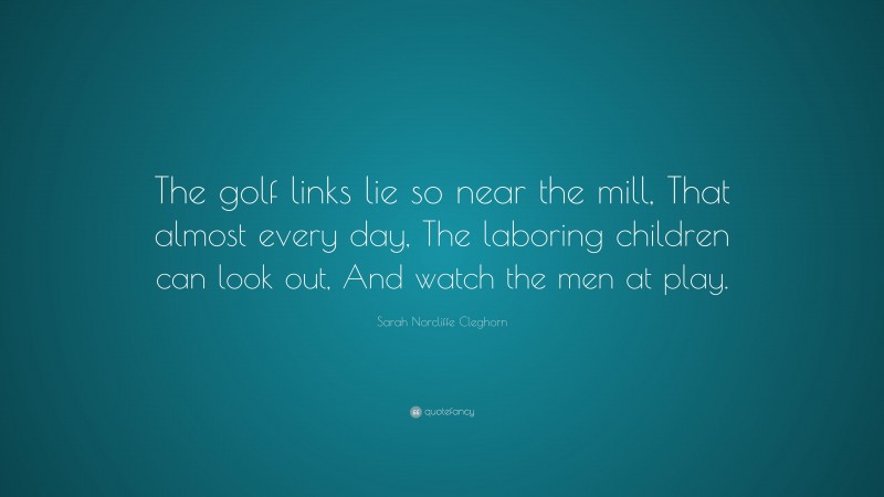 Sarah Norcliffe Cleghorn Quote: “The golf links lie so near the mill, That almost every day, The laboring children can look out, And watch the men at play.”