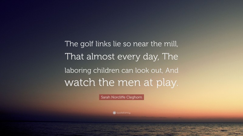 Sarah Norcliffe Cleghorn Quote: “The golf links lie so near the mill, That almost every day, The laboring children can look out, And watch the men at play.”