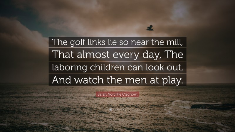 Sarah Norcliffe Cleghorn Quote: “The golf links lie so near the mill, That almost every day, The laboring children can look out, And watch the men at play.”