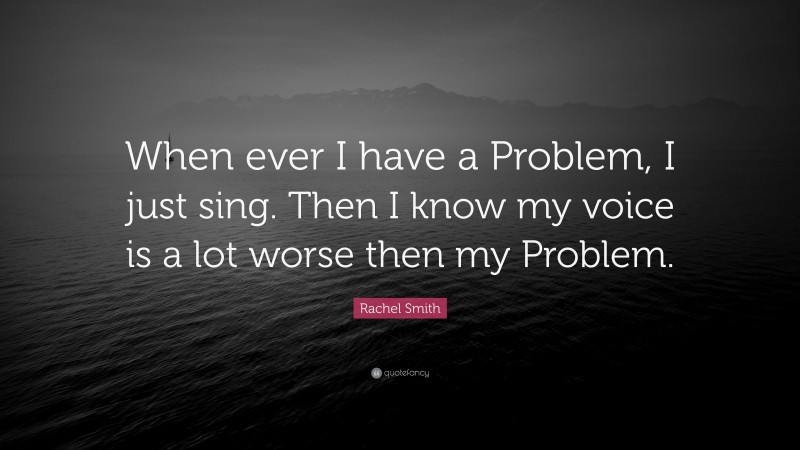 Rachel Smith Quote: “When ever I have a Problem, I just sing. Then I know my voice is a lot worse then my Problem.”