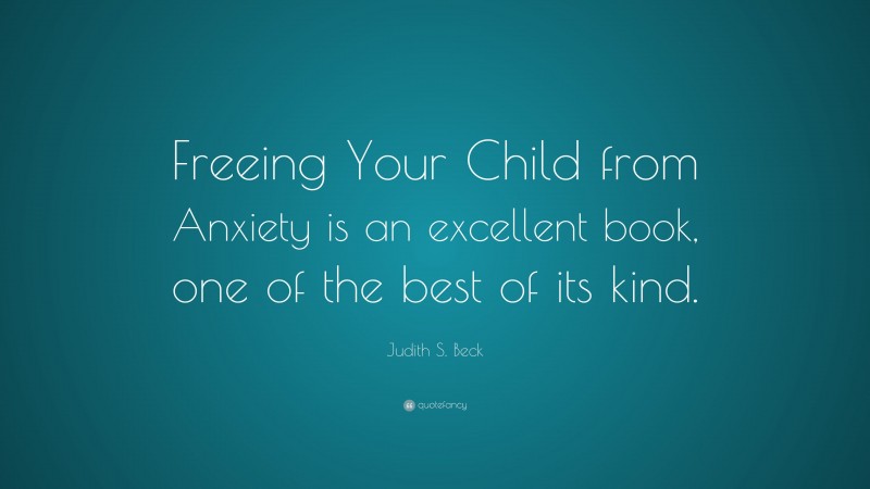 Judith S. Beck Quote: “Freeing Your Child from Anxiety is an excellent book, one of the best of its kind.”