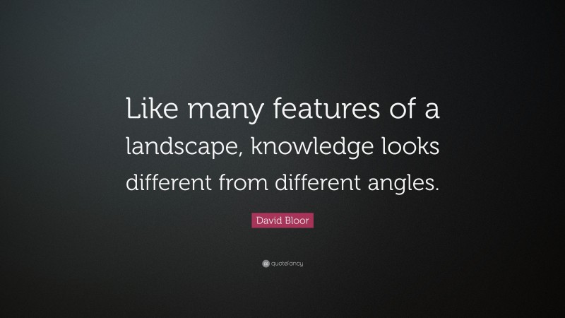 David Bloor Quote: “Like many features of a landscape, knowledge looks different from different angles.”