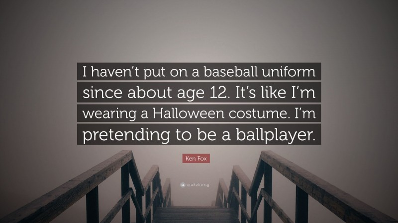 Ken Fox Quote: “I haven’t put on a baseball uniform since about age 12. It’s like I’m wearing a Halloween costume. I’m pretending to be a ballplayer.”