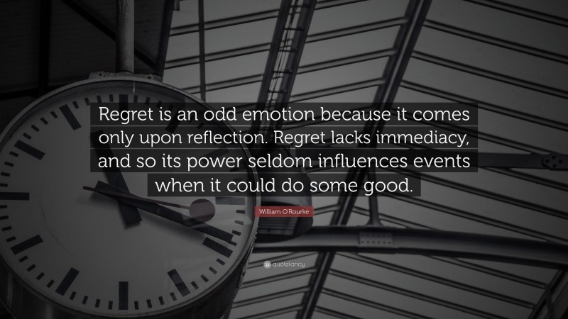 William O'Rourke Quote: “Regret is an odd emotion because it comes only upon reflection. Regret lacks immediacy, and so its power seldom influences events when it could do some good.”