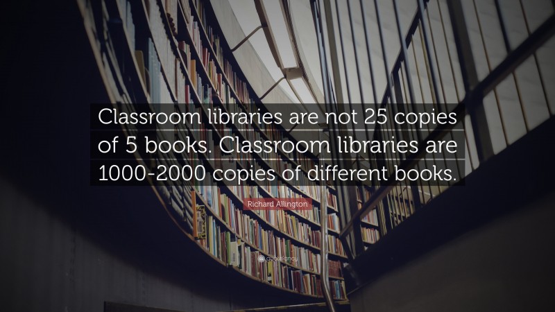 Richard Allington Quote: “Classroom libraries are not 25 copies of 5 books. Classroom libraries are 1000-2000 copies of different books.”