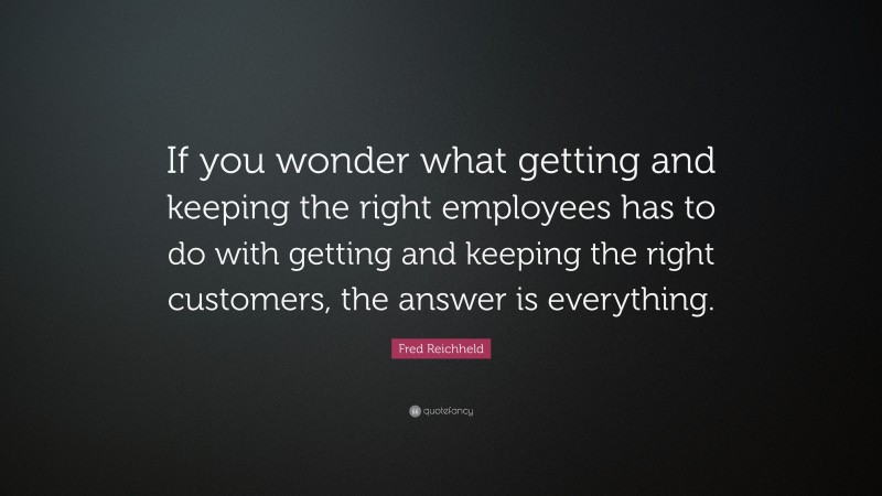 Fred Reichheld Quote: “If you wonder what getting and keeping the right employees has to do with getting and keeping the right customers, the answer is everything.”